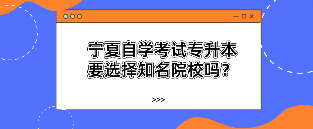 宁夏自学考试专升本要选择知名院校吗? 宁夏自学考试专升本要选择知名院校吗?