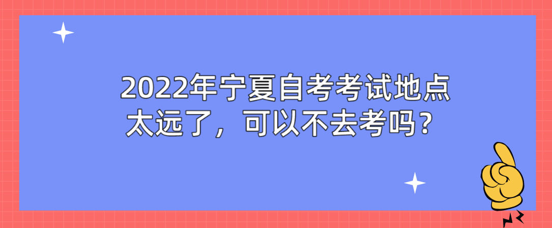 2022年宁夏自学考试地点太远了,可以不去考吗? 2022年宁夏自学考试地点太远了,可以不去考吗?